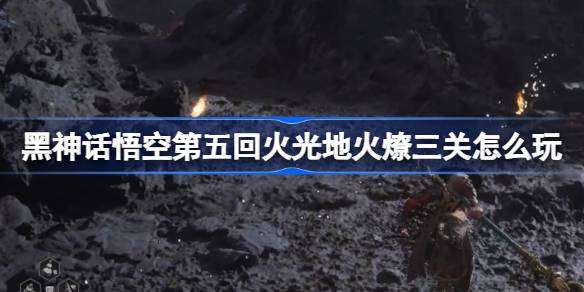 《黑神话悟空》第五回火光地火燎三关玩法